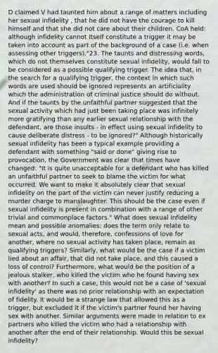 D claimed V had taunted him about a range of matters including her sexual infidelity , that he did not have the courage to kill himself and that she did not care about their children. CoA held: although infidelity cannot itself constitute a trigger it may be taken into account as part of the background of a case (i.e. when assessing other triggers)."23. The taunts and distressing words, which do not themselves constitute sexual infidelity, would fall to be considered as a possible qualifying trigger. The idea that, in the search for a qualifying trigger, the context in which such words are used should be ignored represents an artificiality which the administration of criminal justice should do without. And if the taunts by the unfaithful partner suggested that the sexual activity which had just been taking place was infinitely more gratifying than any earlier sexual relationship with the defendant, are those insults - in effect using sexual infidelity to cause deliberate distress - to be ignored?" Although historically sexual infidelity has been a typical example providing a defendant with something "said or done" giving rise to provocation, the Government was clear that times have changed: "It is quite unacceptable for a defendant who has killed an unfaithful partner to seek to blame the victim for what occurred. We want to make it absolutely clear that sexual infidelity on the part of the victim can never justify reducing a murder charge to manslaughter. This should be the case even if sexual infidelity is present in combination with a range of other trivial and commonplace factors." What does sexual infidelity mean and possible anomalies: does the term only relate to sexual acts, and would, therefore, confessions of love for another, where no sexual activity has taken place, remain as qualifying triggers? Similarly, what would be the case if a victim lied about an affair, that did not take place, and this caused a loss of control? Furthermore, what would be the position of a jealous stalker, who killed the victim who he found having sex with another? In such a case, this would not be a case of 'sexual infidelity' as there was no prior relationship with an expectation of fidelity. It would be a strange law that allowed this as a trigger, but excluded it if the victim's partner found her having sex with another. Similar arguments were made in relation to ex partners who killed the victim who had a relationship with another after the end of their relationship. Would this be sexual infidelity?