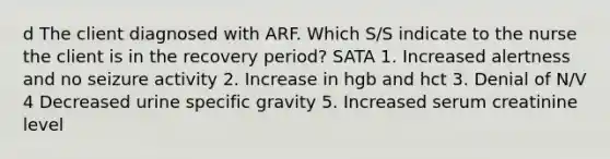 d The client diagnosed with ARF. Which S/S indicate to the nurse the client is in the recovery period? SATA 1. Increased alertness and no seizure activity 2. Increase in hgb and hct 3. Denial of N/V 4 Decreased urine specific gravity 5. Increased serum creatinine level