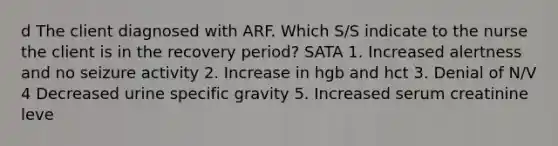 d The client diagnosed with ARF. Which S/S indicate to the nurse the client is in the recovery period? SATA 1. Increased alertness and no seizure activity 2. Increase in hgb and hct 3. Denial of N/V 4 Decreased urine specific gravity 5. Increased serum creatinine leve