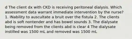 d The client dx with CKD is receiving peritoneal dialysis. Which assessment data warrant immediate intervention by the nurse? 1. INability to auscultate a bruit over the fistula 2. The clients abd is soft nontender and has bowel sounds 3. The dialysate being removed from the clients abd is clear 4 The dialysate instilled was 1500 mL and removed was 1500 mL