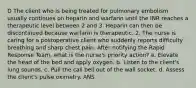 D The client who is being treated for pulmonary embolism usually continues on heparin and warfarin until the INR reaches a therapeutic level between 2 and 3. Heparin can then be discontinued because warfarin is therapeutic. 2. The nurse is caring for a postoperative client who suddenly reports difficulty breathing and sharp chest pain. After notifying the Rapid Response Team, what is the nurse's priority action? a. Elevate the head of the bed and apply oxygen. b. Listen to the client's lung sounds. c. Pull the call bell out of the wall socket. d. Assess the client's pulse oximetry. ANS