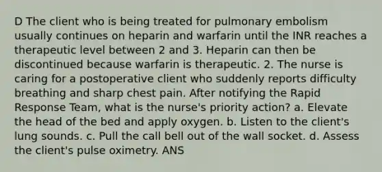 D The client who is being treated for pulmonary embolism usually continues on heparin and warfarin until the INR reaches a therapeutic level between 2 and 3. Heparin can then be discontinued because warfarin is therapeutic. 2. The nurse is caring for a postoperative client who suddenly reports difficulty breathing and sharp chest pain. After notifying the Rapid Response Team, what is the nurse's priority action? a. Elevate the head of the bed and apply oxygen. b. Listen to the client's lung sounds. c. Pull the call bell out of the wall socket. d. Assess the client's pulse oximetry. ANS