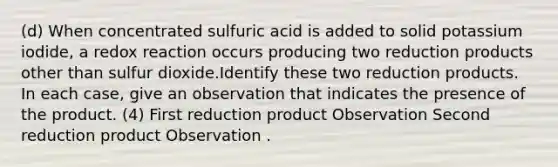 (d) When concentrated sulfuric acid is added to solid potassium iodide, a redox reaction occurs producing two reduction products other than sulfur dioxide.Identify these two reduction products. In each case, give an observation that indicates the presence of the product. (4) First reduction product Observation Second reduction product Observation .