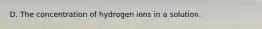 D. The concentration of hydrogen ions in a solution.