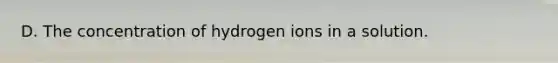 D. The concentration of hydrogen ions in a solution.