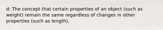 d: The concept that certain properties of an object (such as weight) remain the same regardless of changes in other properties (such as length).