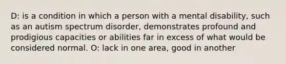 D: is a condition in which a person with a mental disability, such as an autism spectrum disorder, demonstrates profound and prodigious capacities or abilities far in excess of what would be considered normal. O: lack in one area, good in another