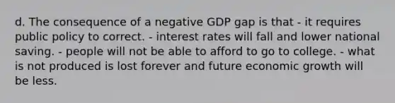 d. The consequence of a negative GDP gap is that - it requires public policy to correct. - interest rates will fall and lower national saving. - people will not be able to afford to go to college. - what is not produced is lost forever and future economic growth will be less.