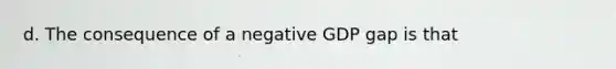 d. The consequence of a negative GDP gap is that