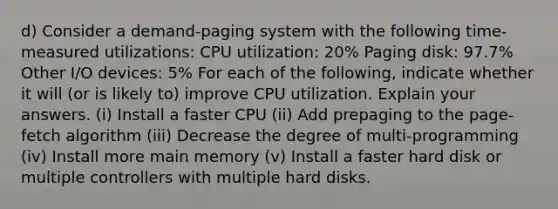 d) Consider a demand-paging system with the following time-measured utilizations: CPU utilization: 20% Paging disk: 97.7% Other I/O devices: 5% For each of the following, indicate whether it will (or is likely to) improve CPU utilization. Explain your answers. (i) Install a faster CPU (ii) Add prepaging to the page-fetch algorithm (iii) Decrease the degree of multi-programming (iv) Install more main memory (v) Install a faster hard disk or multiple controllers with multiple hard disks.