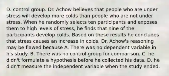 D. control group. Dr. Achow believes that people who are under stress will develop more colds than people who are not under stress. When he randomly selects ten participants and exposes them to high levels of stress, he finds that nine of the participants develop colds. Based on these results he concludes that stress causes an increase in colds. Dr. Achow's reasoning may be flawed because A. There was no dependent variable in his study. B. There was no control group for comparison. C. he didn't formulate a hypothesis before he collected his data. D. he didn't measure the independent variable when the study ended.