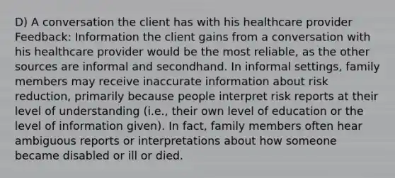 D) A conversation the client has with his healthcare provider Feedback: Information the client gains from a conversation with his healthcare provider would be the most reliable, as the other sources are informal and secondhand. In informal settings, family members may receive inaccurate information about risk reduction, primarily because people interpret risk reports at their level of understanding (i.e., their own level of education or the level of information given). In fact, family members often hear ambiguous reports or interpretations about how someone became disabled or ill or died.