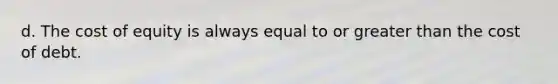 d. The cost of equity is always equal to or greater than the cost of debt.