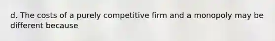 d. The costs of a purely competitive firm and a monopoly may be different because