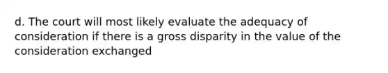 d. The court will most likely evaluate the adequacy of consideration if there is a gross disparity in the value of the consideration exchanged