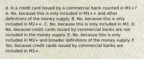 d. Is a credit card issued by a commercial bank counted in​ M1+? A. No, because this is only included in​ M1++ and other definitions of the money supply. B. No, because this is only included in​ M2++. C. No, because this is only included in M3. D. No, because credit cards issued by commercial banks are not included in the money supply. E. No, because this is only included in​ M2+ and broader definitions of the money supply. F. Yes, because credit cards issued by commercial banks are included in​ M1+.