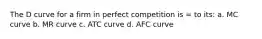 The D curve for a firm in perfect competition is = to its: a. MC curve b. MR curve c. ATC curve d. AFC curve