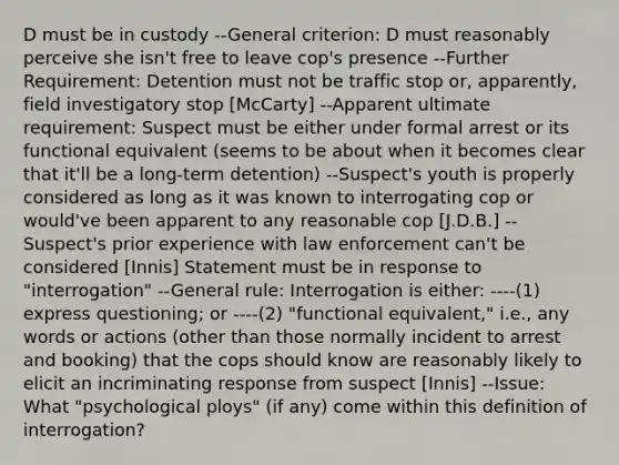 D must be in custody --General criterion: D must reasonably perceive she isn't free to leave cop's presence --Further Requirement: Detention must not be traffic stop or, apparently, field investigatory stop [McCarty] --Apparent ultimate requirement: Suspect must be either under formal arrest or its functional equivalent (seems to be about when it becomes clear that it'll be a long-term detention) --Suspect's youth is properly considered as long as it was known to interrogating cop or would've been apparent to any reasonable cop [J.D.B.] --Suspect's prior experience with law enforcement can't be considered [Innis] Statement must be in response to "interrogation" --General rule: Interrogation is either: ----(1) express questioning; or ----(2) "functional equivalent," i.e., any words or actions (other than those normally incident to arrest and booking) that the cops should know are reasonably likely to elicit an incriminating response from suspect [Innis] --Issue: What "psychological ploys" (if any) come within this definition of interrogation?