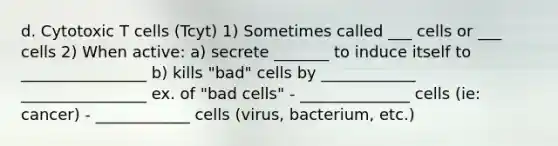 d. Cytotoxic T cells (Tcyt) 1) Sometimes called ___ cells or ___ cells 2) When active: a) secrete _______ to induce itself to ________________ b) kills "bad" cells by ____________ ________________ ex. of "bad cells" - ______________ cells (ie: cancer) - ____________ cells (virus, bacterium, etc.)