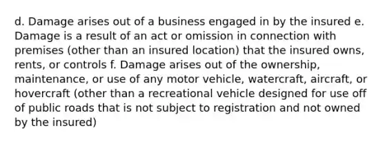 d. Damage arises out of a business engaged in by the insured e. Damage is a result of an act or omission in connection with premises (other than an insured location) that the insured owns, rents, or controls f. Damage arises out of the ownership, maintenance, or use of any motor vehicle, watercraft, aircraft, or hovercraft (other than a recreational vehicle designed for use off of public roads that is not subject to registration and not owned by the insured)