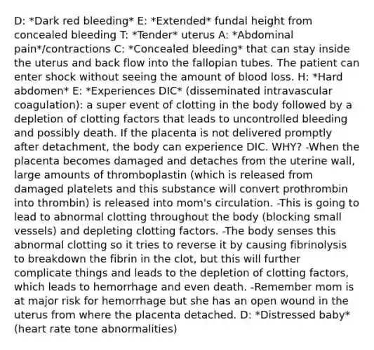 D: *Dark red bleeding* E: *Extended* fundal height from concealed bleeding T: *Tender* uterus A: *Abdominal pain*/contractions C: *Concealed bleeding* that can stay inside the uterus and back flow into the fallopian tubes. The patient can enter shock without seeing the amount of blood loss. H: *Hard abdomen* E: *Experiences DIC* (disseminated intravascular coagulation): a super event of clotting in the body followed by a depletion of clotting factors that leads to uncontrolled bleeding and possibly death. If the placenta is not delivered promptly after detachment, the body can experience DIC. WHY? -When the placenta becomes damaged and detaches from the uterine wall, large amounts of thromboplastin (which is released from damaged platelets and this substance will convert prothrombin into thrombin) is released into mom's circulation. -This is going to lead to abnormal clotting throughout the body (blocking small vessels) and depleting clotting factors. -The body senses this abnormal clotting so it tries to reverse it by causing fibrinolysis to breakdown the fibrin in the clot, but this will further complicate things and leads to the depletion of clotting factors, which leads to hemorrhage and even death. -Remember mom is at major risk for hemorrhage but she has an open wound in the uterus from where the placenta detached. D: *Distressed baby* (heart rate tone abnormalities)