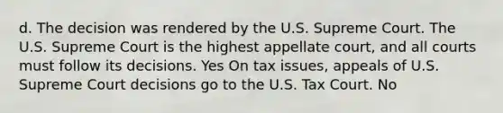 d. The decision was rendered by the U.S. Supreme Court. The U.S. Supreme Court is the highest appellate court, and all courts must follow its decisions. Yes On tax issues, appeals of U.S. Supreme Court decisions go to the U.S. Tax Court. No