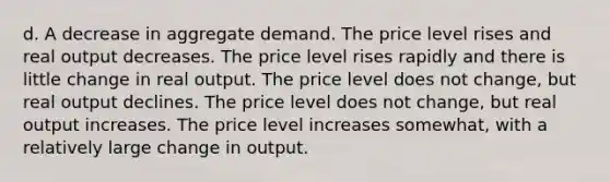 d. A decrease in aggregate demand. The price level rises and real output decreases. The price level rises rapidly and there is little change in real output. The price level does not change, but real output declines. The price level does not change, but real output increases. The price level increases somewhat, with a relatively large change in output.