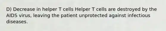 D) Decrease in helper T cells Helper T cells are destroyed by the AIDS virus, leaving the patient unprotected against infectious diseases.