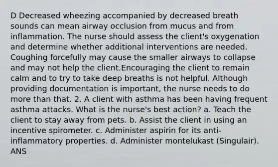 D Decreased wheezing accompanied by decreased breath sounds can mean airway occlusion from mucus and from inflammation. The nurse should assess the client's oxygenation and determine whether additional interventions are needed. Coughing forcefully may cause the smaller airways to collapse and may not help the client.Encouraging the client to remain calm and to try to take deep breaths is not helpful. Although providing documentation is important, the nurse needs to do more than that. 2. A client with asthma has been having frequent asthma attacks. What is the nurse's best action? a. Teach the client to stay away from pets. b. Assist the client in using an incentive spirometer. c. Administer aspirin for its anti-inflammatory properties. d. Administer montelukast (Singulair). ANS