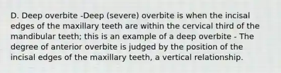 D. Deep overbite -Deep (severe) overbite is when the incisal edges of the maxillary teeth are within the cervical third of the mandibular teeth; this is an example of a deep overbite - The degree of anterior overbite is judged by the position of the incisal edges of the maxillary teeth, a vertical relationship.