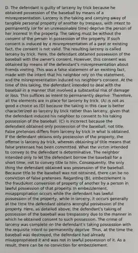 D. The defendant is guilty of larceny by trick because he obtained possession of the baseball by means of a misrepresentation. Larceny is the taking and carrying away of tangible personal property of another by trespass, with intent to permanently (or for an unreasonable time) deprive the person of her interest in the property. The taking must be without the consent of the person in possession of the property. If such consent is induced by a misrepresentation of a past or existing fact, the consent is not valid. The resulting larceny is called larceny by trick. Here, the defendant obtained possession of the baseball with the owner's consent. However, this consent was obtained by means of the defendant's misrepresentation about friends visiting. This was a false statement of an existing fact, made with the intent that his neighbor rely on the statement, and the misrepresentation induced his neighbor's consent. At the time of this taking, the defendant intended to deal with the baseball in a manner that involved a substantial risk of damage or loss. This suffices as intent to permanently deprive. Therefore, all the elements are in place for larceny by trick. (A) is not as good a choice as (D) because the taking in this case is better characterized as larceny by trick rather than larceny, given that the defendant induced his neighbor to consent to his taking possession of the baseball. (C) is incorrect because the defendant obtained only possession of the baseball, not title. False pretenses differs from larceny by trick in what is obtained. If the defendant obtains only possession of the property, the offense is larceny by trick, whereas obtaining of title means that false pretenses has been committed. What the victim intended to convey to the defendant is determinative. The neighbor intended only to let the defendant borrow the baseball for a short time, not to convey title to him. Consequently, the only thing the defendant obtained was possession of the baseball. Because title to the baseball was not obtained, there can be no conviction of false pretenses. Regarding (B), embezzlement is the fraudulent conversion of property of another by a person in lawful possession of that property. In embezzlement, misappropriation occurs while the defendant has lawful possession of the property, while in larceny, it occurs generally at the time the defendant obtains wrongful possession of the property. Here, as detailed above, the defendant's taking of possession of the baseball was trespassory due to the manner in which he obtained consent to such possession. The crime of larceny was complete on the defendant's taking possession with the requisite intent to permanently deprive. Thus, at the time the baseball was destroyed, the defendant had already misappropriated it and was not in lawful possession of it. As a result, there can be no conviction for embezzlement.
