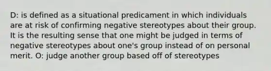 D: is defined as a situational predicament in which individuals are at risk of confirming negative stereotypes about their group. It is the resulting sense that one might be judged in terms of negative stereotypes about one's group instead of on personal merit. O: judge another group based off of stereotypes