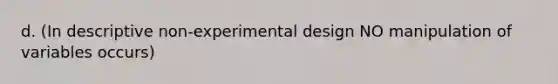 d. (In descriptive non-experimental design NO manipulation of variables occurs)