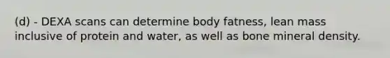 (d) - DEXA scans can determine body fatness, lean mass inclusive of protein and water, as well as bone mineral density.