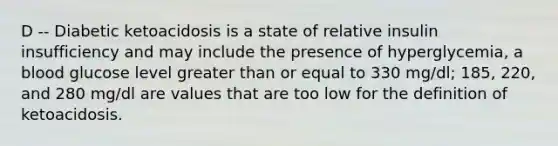 D -- Diabetic ketoacidosis is a state of relative insulin insufficiency and may include the presence of hyperglycemia, a blood glucose level greater than or equal to 330 mg/dl; 185, 220, and 280 mg/dl are values that are too low for the definition of ketoacidosis.