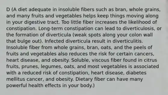 D (A diet adequate in insoluble fibers such as bran, whole grains, and many fruits and vegetables helps keep things moving along in your digestive tract. Too little fiber increases the likelihood of constipation. Long-term constipation can lead to diverticulosis, or the formation of diverticula (weak spots along your colon wall that bulge out). Infected diverticula result in diverticulitis. Insoluble fiber from whole grains, bran, oats, and the peels of fruits and vegetables also reduces the risk for certain cancers, heart disease, and obesity. Soluble, viscous fiber found in citrus fruits, prunes, legumes, oats, and most vegetables is associated with a reduced risk of constipation, heart disease, diabetes mellitus cancer, and obesity. Dietary fiber can have many powerful health effects in your body.)