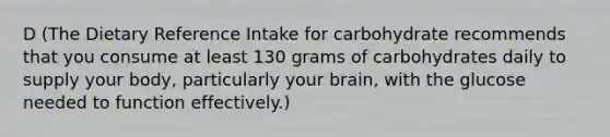 D (The Dietary Reference Intake for carbohydrate recommends that you consume at least 130 grams of carbohydrates daily to supply your body, particularly your brain, with the glucose needed to function effectively.)