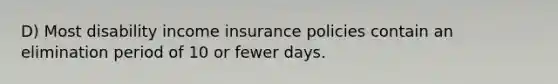 D) Most disability income insurance policies contain an elimination period of 10 or fewer days.