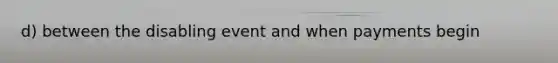 d) between the disabling event and when payments begin