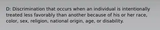 D: Discrimination that occurs when an individual is intentionally treated less favorably than another because of his or her race, color, sex, religion, national origin, age, or disability.