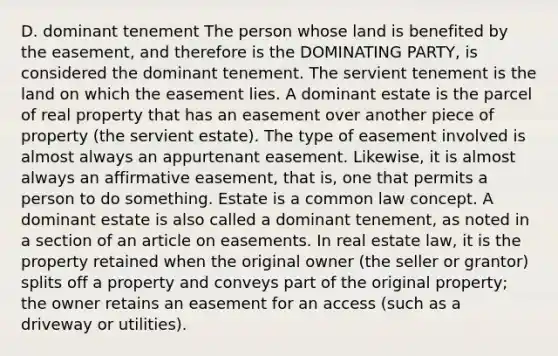 D. dominant tenement The person whose land is benefited by the easement, and therefore is the DOMINATING PARTY, is considered the dominant tenement. The servient tenement is the land on which the easement lies. A dominant estate is the parcel of real property that has an easement over another piece of property (the servient estate). The type of easement involved is almost always an appurtenant easement. Likewise, it is almost always an affirmative easement, that is, one that permits a person to do something. Estate is a common law concept. A dominant estate is also called a dominant tenement, as noted in a section of an article on easements. In real estate law, it is the property retained when the original owner (the seller or grantor) splits off a property and conveys part of the original property; the owner retains an easement for an access (such as a driveway or utilities).