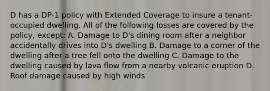 D has a DP-1 policy with Extended Coverage to insure a tenant-occupied dwelling. All of the following losses are covered by the policy, except: A. Damage to D's dining room after a neighbor accidentally drives into D's dwelling B. Damage to a corner of the dwelling after a tree fell onto the dwelling C. Damage to the dwelling caused by lava flow from a nearby volcanic eruption D. Roof damage caused by high winds