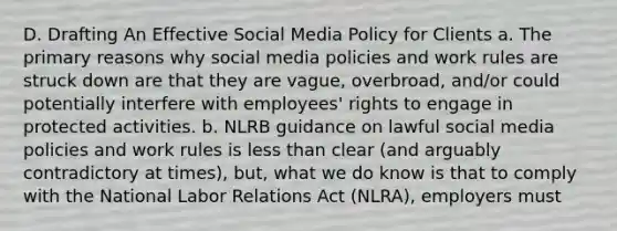 D. Drafting An Effective Social Media Policy for Clients a. The primary reasons why social media policies and work rules are struck down are that they are vague, overbroad, and/or could potentially interfere with employees' rights to engage in protected activities. b. NLRB guidance on lawful social media policies and work rules is less than clear (and arguably contradictory at times), but, what we do know is that to comply with the National Labor Relations Act (NLRA), employers must