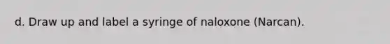 d. Draw up and label a syringe of naloxone (Narcan).