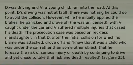 D was driving and V, a young child, ran into the road. At this point, D's driving was not at fault; there was nothing he could do to avoid the collision. However, while he initially applied the brakes, he panicked and drove off (he was unlicensed), with V caught under the car and V suffered multiple injuries that cased his death. The prosecution case was based on reckless manslaughter, in that D, after the initial collision for which no blame was attached, drove off and "knew that it was a child who was under the car rather than some other object, that he foresaw the risk of serious injury or death by continuing to drive and yet chose to take that risk and death resulted" (at para 25).