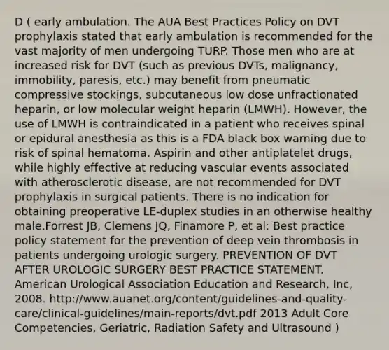 D ( early ambulation. The AUA Best Practices Policy on DVT prophylaxis stated that early ambulation is recommended for the vast majority of men undergoing TURP. Those men who are at increased risk for DVT (such as previous DVTs, malignancy, immobility, paresis, etc.) may benefit from pneumatic compressive stockings, subcutaneous low dose unfractionated heparin, or low molecular weight heparin (LMWH). However, the use of LMWH is contraindicated in a patient who receives spinal or epidural anesthesia as this is a FDA black box warning due to risk of spinal hematoma. Aspirin and other antiplatelet drugs, while highly effective at reducing vascular events associated with atherosclerotic disease, are not recommended for DVT prophylaxis in surgical patients. There is no indication for obtaining preoperative LE-duplex studies in an otherwise healthy male.Forrest JB, Clemens JQ, Finamore P, et al: Best practice policy statement for the prevention of deep vein thrombosis in patients undergoing urologic surgery. PREVENTION OF DVT AFTER UROLOGIC SURGERY BEST PRACTICE STATEMENT. American Urological Association Education and Research, Inc, 2008. http://www.auanet.org/content/guidelines-and-quality-care/clinical-guidelines/main-reports/dvt.pdf 2013 Adult Core Competencies, Geriatric, Radiation Safety and Ultrasound )