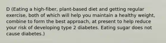 D (Eating a high-fiber, plant-based diet and getting regular exercise, both of which will help you maintain a healthy weight, combine to form the best approach, at present to help reduce your risk of developing type 2 diabetes. Eating sugar does not cause diabetes.)