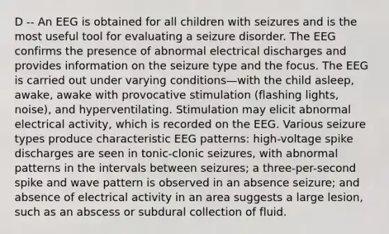 D -- An EEG is obtained for all children with seizures and is the most useful tool for evaluating a seizure disorder. The EEG confirms the presence of abnormal electrical discharges and provides information on the seizure type and the focus. The EEG is carried out under varying conditions—with the child asleep, awake, awake with provocative stimulation (flashing lights, noise), and hyperventilating. Stimulation may elicit abnormal electrical activity, which is recorded on the EEG. Various seizure types produce characteristic EEG patterns: high-voltage spike discharges are seen in tonic-clonic seizures, with abnormal patterns in the intervals between seizures; a three-per-second spike and wave pattern is observed in an absence seizure; and absence of electrical activity in an area suggests a large lesion, such as an abscess or subdural collection of fluid.