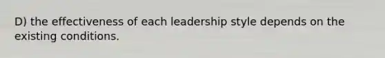 D) the effectiveness of each leadership style depends on the existing conditions.