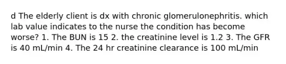 d The elderly client is dx with chronic glomerulonephritis. which lab value indicates to the nurse the condition has become worse? 1. The BUN is 15 2. the creatinine level is 1.2 3. The GFR is 40 mL/min 4. The 24 hr creatinine clearance is 100 mL/min